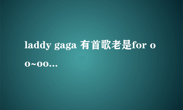 laddy gaga 有首歌老是for oo~oo~oooooo 不是劲爆的那种 请问是什么歌曲 这有个好多人爱当手机铃声