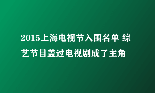 2015上海电视节入围名单 综艺节目盖过电视剧成了主角