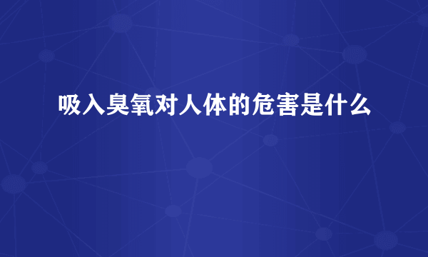 吸入臭氧对人体的危害是什么