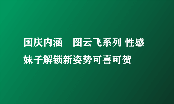 国庆内涵囧图云飞系列 性感妹子解锁新姿势可喜可贺