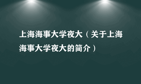 上海海事大学夜大（关于上海海事大学夜大的简介）