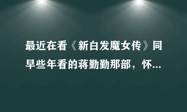 最近在看《新白发魔女传》同早些年看的蒋勤勤那部，怀念啊，记忆中蒋勤勤好美啊 ！两部你们感觉怎么样？