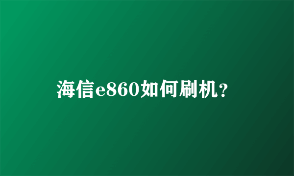 海信e860如何刷机？