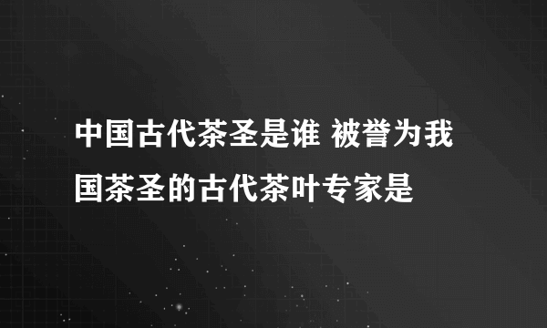 中国古代茶圣是谁 被誉为我国茶圣的古代茶叶专家是