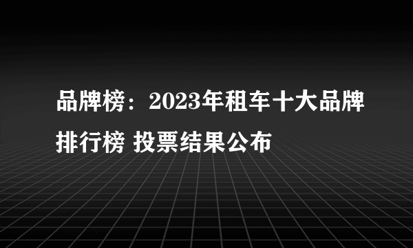 品牌榜：2023年租车十大品牌排行榜 投票结果公布