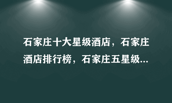 石家庄十大星级酒店，石家庄酒店排行榜，石家庄五星级酒店有哪些