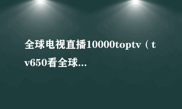 全球电视直播10000toptv（tv650看全球电视直播）