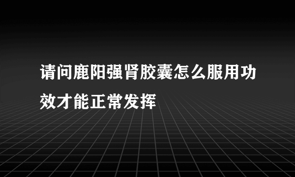 请问鹿阳强肾胶囊怎么服用功效才能正常发挥