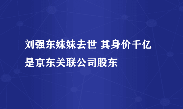 刘强东妹妹去世 其身价千亿是京东关联公司股东