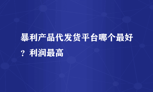 暴利产品代发货平台哪个最好？利润最高