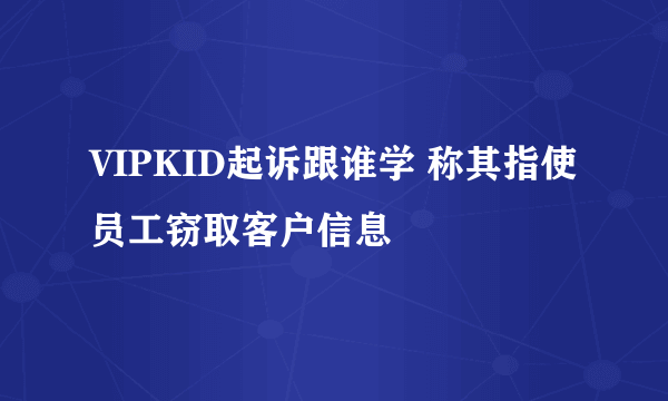 VIPKID起诉跟谁学 称其指使员工窃取客户信息