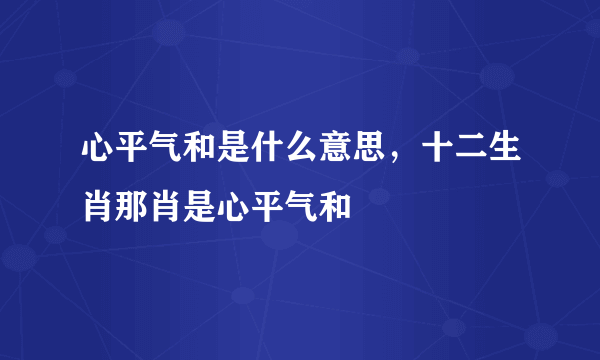 心平气和是什么意思，十二生肖那肖是心平气和