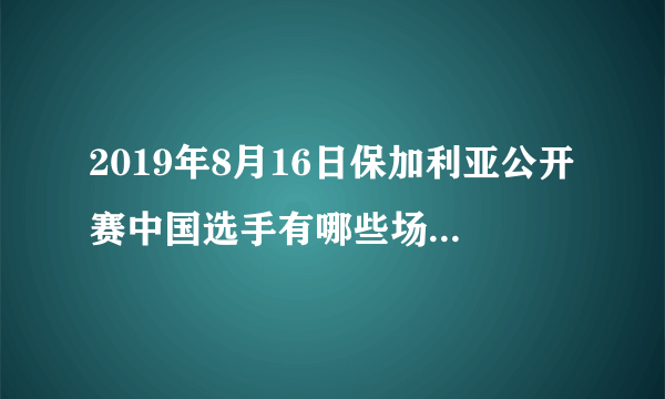 2019年8月16日保加利亚公开赛中国选手有哪些场次比赛？