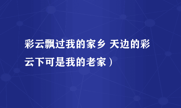 彩云飘过我的家乡 天边的彩云下可是我的老家）