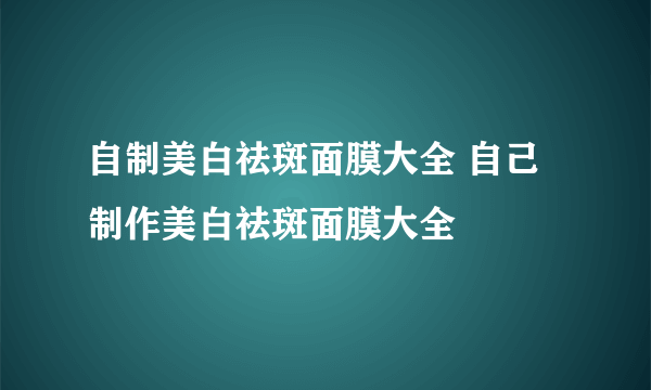 自制美白祛斑面膜大全 自己制作美白祛斑面膜大全