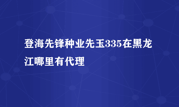 登海先锋种业先玉335在黑龙江哪里有代理