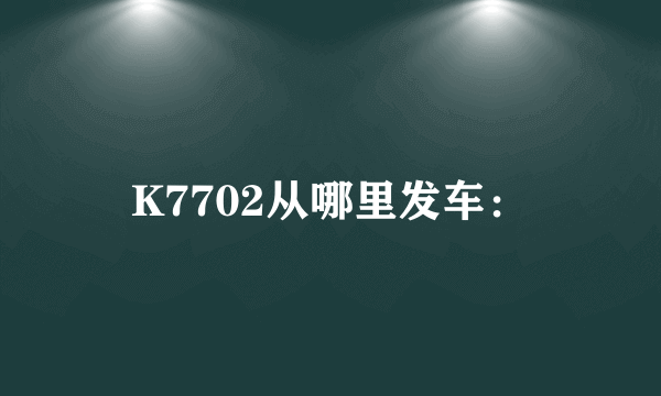 K7702从哪里发车：