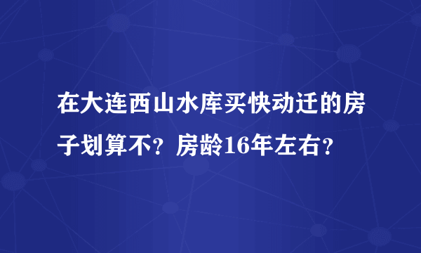 在大连西山水库买快动迁的房子划算不？房龄16年左右？