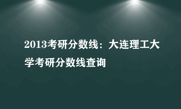 2013考研分数线：大连理工大学考研分数线查询