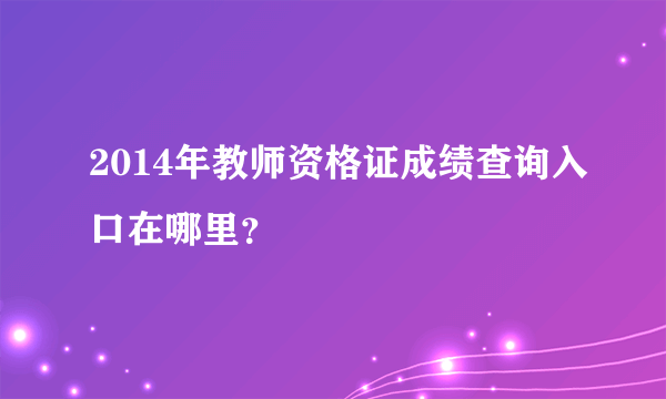 2014年教师资格证成绩查询入口在哪里？