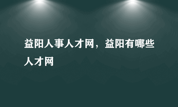 益阳人事人才网，益阳有哪些人才网