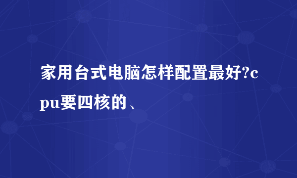 家用台式电脑怎样配置最好?cpu要四核的、