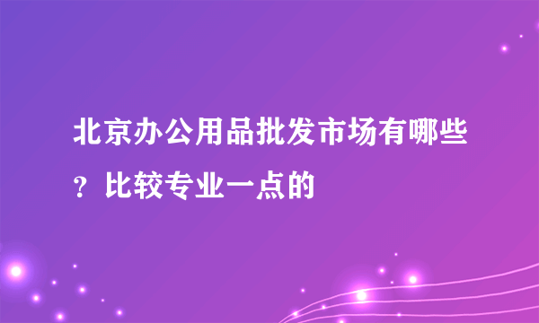 北京办公用品批发市场有哪些？比较专业一点的