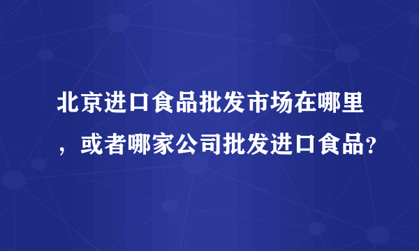 北京进口食品批发市场在哪里，或者哪家公司批发进口食品？