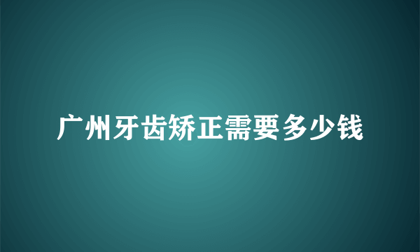 广州牙齿矫正需要多少钱