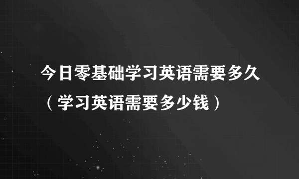 今日零基础学习英语需要多久（学习英语需要多少钱）