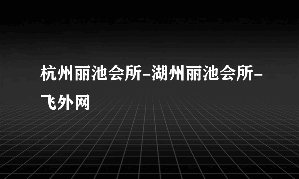 杭州丽池会所-湖州丽池会所-飞外网