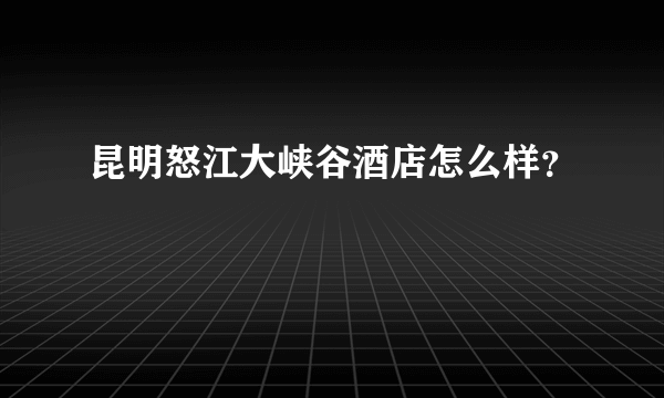 昆明怒江大峡谷酒店怎么样？