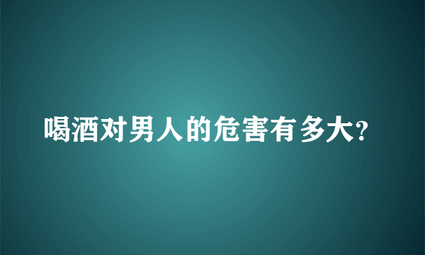 喝酒对男人的危害有多大？