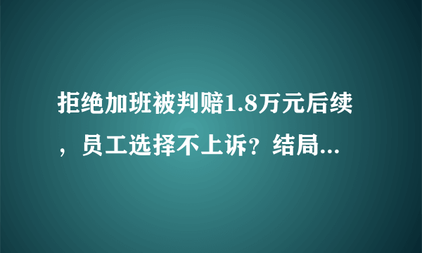 拒绝加班被判赔1.8万元后续，员工选择不上诉？结局太扎心！