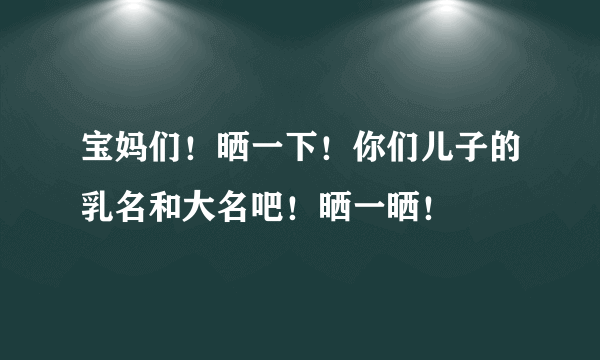 宝妈们！晒一下！你们儿子的乳名和大名吧！晒一晒！