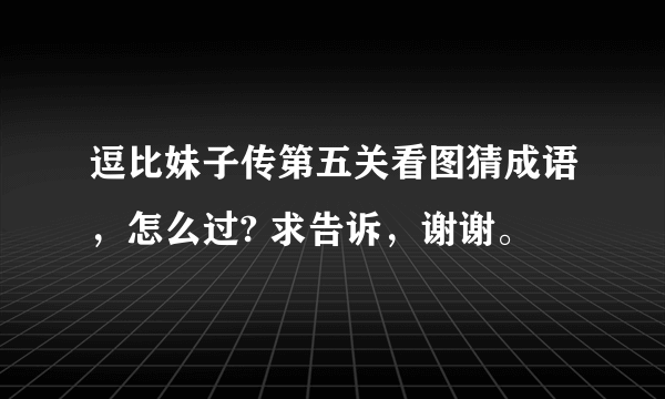 逗比妹子传第五关看图猜成语，怎么过? 求告诉，谢谢。