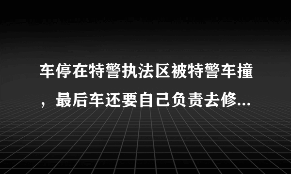 车停在特警执法区被特警车撞，最后车还要自己负责去修理!他们还说这是我们的责任？