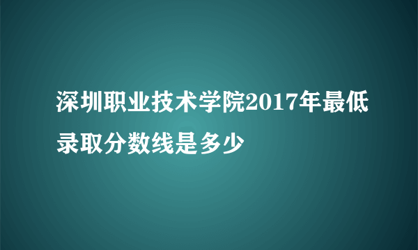 深圳职业技术学院2017年最低录取分数线是多少