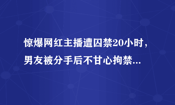 惊爆网红主播遭囚禁20小时，男友被分手后不甘心拘禁索要60万