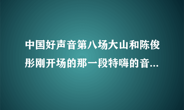 中国好声音第八场大山和陈俊彤刚开场的那一段特嗨的音乐叫什么？ 真心提问、希望真心回答