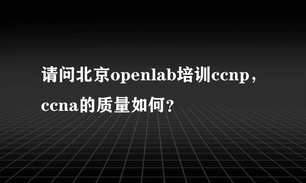 请问北京openlab培训ccnp，ccna的质量如何？