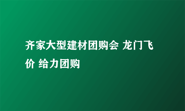 齐家大型建材团购会 龙门飞价 给力团购