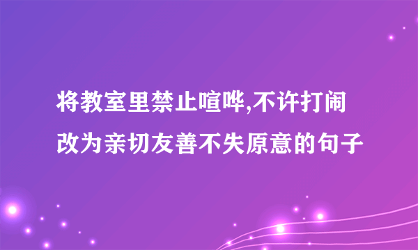 将教室里禁止喧哗,不许打闹改为亲切友善不失原意的句子