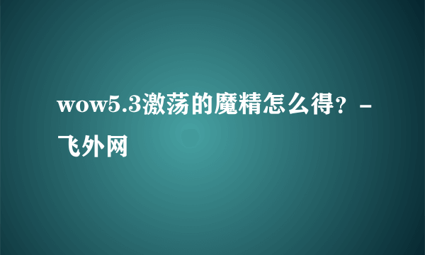 wow5.3激荡的魔精怎么得？-飞外网