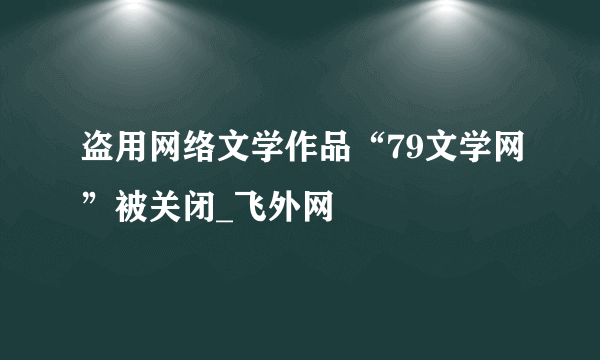 盗用网络文学作品“79文学网”被关闭_飞外网