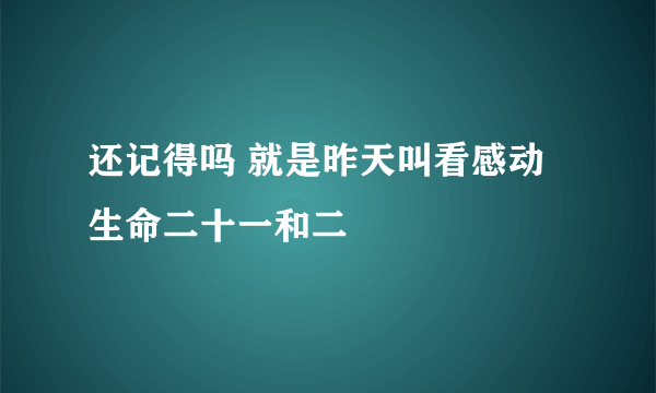 还记得吗 就是昨天叫看感动生命二十一和二