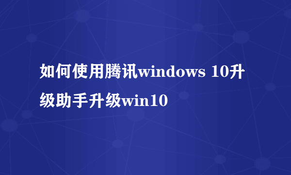 如何使用腾讯windows 10升级助手升级win10