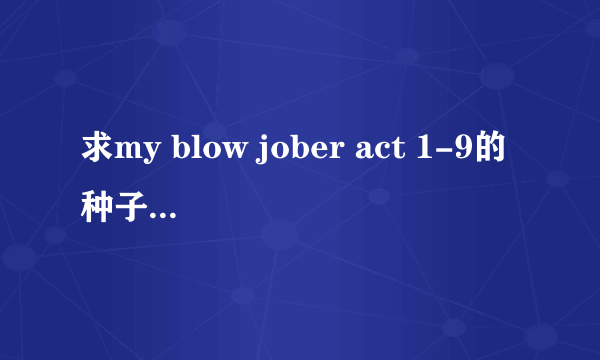 求my blow jober act 1-9的种子 有更全的也要 清晰点的和有中文字幕得才ok.