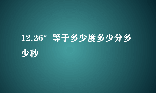 12.26°等于多少度多少分多少秒