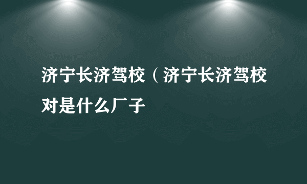 济宁长济驾校（济宁长济驾校对是什么厂子